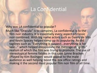 La Confidential Why was LA confidential so popular?Much like “Dracula” is to vampires, La confidential is to the film noir industry. It is essentially every aspect of classic noir combined. With big name actors such as Danny de Vito and Kevin Spacey helped ramp up its popularity. As did taglines such as “Everything is suspect…everything is for sale…” which helped encapsulate the message of “gritty” realism of which the film was trying to promote. The use of stereotypical femme fatales in this case Lynne Bracken (Played by Kim Basinger) would appeal to the male audience as well helping boost the box office ratings and making it the second most popular film noir film of all time.