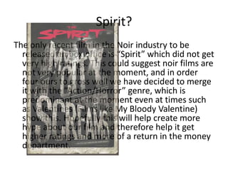 Spirit?The only recent film in the Noir industry to be released an box office is “Spirit” which did not get very high ratings. This could suggest noir films are not very popular at the moment, and in order four ours to gross well we have decided to merge it with the “Action/Horror” genre, which is predominant at the moment even at times such as Valentines (Films like My Bloody Valentine) show this. Hopefully this will help create more hype about our film and therefore help it get higher ratings and more of a return in the money department.