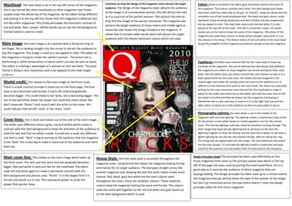 Masthead: the mast head is set in the top left corner of the magazine;              Comment on how the design of the magazine cover attracts the target      Colour: there is consistent red, black, grey and white used on the cover of
                                                                                     audience: The design of the magazine cover attracts the audience         this magazine. The colours contrast each other; the dark background shows
 this is not formal like other mastheads as other magazine mast heads
                                                                                     as the image is of a provocative woman, this will attract the men        that there could be a dark side to the girl. As ‘Cheryl’s’ songs are about love the
 usually cover theSalford top of the magazine. By the editor being different
                    whole City College
                   Eccles Centre                                                     as it is a picture of the perfect woman. This attracts the men as        consistent use of red could emphasise love. The black and grey colours could
 and putting it at the Media Studies
                   AS
                        top left this shows that this magazine is different and
                                                                                     they find the image of the woman attractive. The magazine also           represent Cheryl as being mysterious and dark minded, but also emphasises
 not like other magazines. This firstly persuades the Dominant contrast of
                   Foundation Portfolio                                                                                                                       the sex appeal to men. The mast heat colours are red and white, it is also
                                                                                     attracts the target audience of music lovers and middle aged as
 red and white. Red = power. White stands out on top the red background.                                                                                      placed at the top left of the cover. The red is a dominant colour, the white
                                                                                     round the side shows the things included in the magazine. It
 Formal texted is used to create                                                                                                                              stands out on the read to show the name of the magazine. The editor of this
                                                                                     shows that it includes older bands which will attract the target
                                                                                                                                                              magazine has used these colours to show attract people’s eyes when it is on
                                                                                     audience with the vibrant dominant colours which are used.               the shelves in the shops. The vibrant colour of red and white of the mast head
Main image: the main image is of a woman who is biting her ring on                                                                                            shows the enlighten of the magazine and attracts people to buy the magazine
her finger. She is looking straight into the corner to attract the audience to
buy the magazine. This image is used as a sex appeal to male. The editor of
the magazine is trying to create the ‘perfect woman’. The action she is
performing is rather provocative in nature which can also be seen as sexist.                                                                                  Typefaces: the editor uses informal font for the mast head to show the
The editor is creating a stereotype of a woman as men see them. The pose                                                                                      creativity of the magazine. The use of informal font also shows how different
Cheryl is doing is very mysterious and a sex appeals to the male target                                                                                       the magazine is to others as most magazine use formal writing for their mast
audience.                                                                                                                                                     head. Also the editor does use mature formal font and chooses to have it in a
                                                                                                                                                              bold capital letter for the cover lines, this shows that the magazine is for
 Model credit: This relates to the main image on the front cover.                                                                                             mature ages and makes the writing stand out more to the audience as it is
 There is a bold contrast to make it stand out on the front page. The font                                                                                    different to the informal font used for the mast head. The editor has used bold
                                                                                                                                                              writing for the cover line/main cover line and for the masthead to make it
 style is very dominant and formal; it starts off small and gradually
                                                                                                                                                              aware to the public and stand out so the public will read the cover line to find
 becomes bigger. This could relate to her fame, she is becoming bigger. The
                                                                                                                                                              out what’s included and then be drawn into the magazine and buying it.
 use of red and white shows her power but could also mean bland. We                                                                                           Overall the text is clear and easy to read as it is in the right font size and the
 don’t associate “Rocks” (rock music) with the artist on the cover, this                                                                                      right colour to stand out to the audience so they are persuaded to buy it.
 could indicate that herself ‘rocks’ or her music ‘rocks’
                                                                                                                                                              Photography Lighting: the main photo is set in the middle of the
                                                                                                                                                              magazine with very dull lighting. This lighting creates a mysterious/ sexy mood
 Cover lines: Text is bold and stands out at the side of the main image.                                                                                      for the picture as the editor wants to mostly appeal to men for this certain
 The editor uses different colours (grey, red and white) which create a                                                                                       cover. The low key lighting could also show her emotions coming through. The
 contrast with the dark background to draw the attention of the audience to                                                                                   main image may have low key lightning but as we focus on her face the
 read the text and find out what’s inside. Formal text is used, but different                                                                                 lightning is lighter to show her beauty and the pose she is doing. As we have a
 size font is used. “Best” is big to portray to the audience that the magazine                                                                                lighter lighting we see she has very vibrant red lips, with her biting her ring.
                                                                                                                                                              This brings the sec appeal back into the image. The red emphasises the power
 is the “best” this is also big to make it stand out to the audience and catch
                                                                                                                                                              she has over people. To conclude the lighting creates a mysterious and sexy
 their eye.
                                                                                                                                                              mood for the audience and persuades them to read and buy the magazine.


 Main cover line: This relates to the main image which takes up                                                                                            Design Principles Used? The principle has been used effectively on this
                                                                              House Style: The font style used is consistent throughout the
 the front cover. The text uses the same font but gradually becomes                                                                                        music magazine front cover as the primary optical area which is the top
                                                                              magazine cover. Using formal font keeps the magazine looking formal
 bigger. Red and white is used just like for the masthead. The editor                                                                                      left of the page has been used by putting the mast head there, this is a
                                                                              and mature for its target audience. The text goes straight across like
 used red and white again to create a dominant contrast with the                                                                                           good idea as it reminds the audience of which magazine they are
                                                                              another magazine text. Keeping the text the same makes it look more
 dark background and picture used. “Rocks” is in the largest font it is                                                                                    buying/reading. The design principle has been used up to a certain extent,
                                                                              mature. Red, black, grey and white are the main colours used
 formal and stands out in red. This represents power to show the                                                                                           the imaginary lines go vertical down the eyes of the woman of the image
                                                                              throughout the cover, these are simplistic colours. These simplistic
 power that women have.                                                                                                                                    but don’t go horizontal across the eyes which doesn’t make the design
                                                                              colours keep the magazine looking the same and formal. The colours
                                                                                                                                                           principle useful for this music magazine.
                                                                              used also work well together as the red and white and grey stand out
                                                                              on the dark background which is used.
 