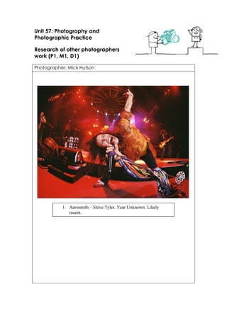 Unit 57: Photography and
Photographic Practice
Research of other photographers
work (P1, M1, D1)
Photographer: Mick Hutson
1. Aerosmith – Steve Tyler. Year Unknown. Likely
recent.
 