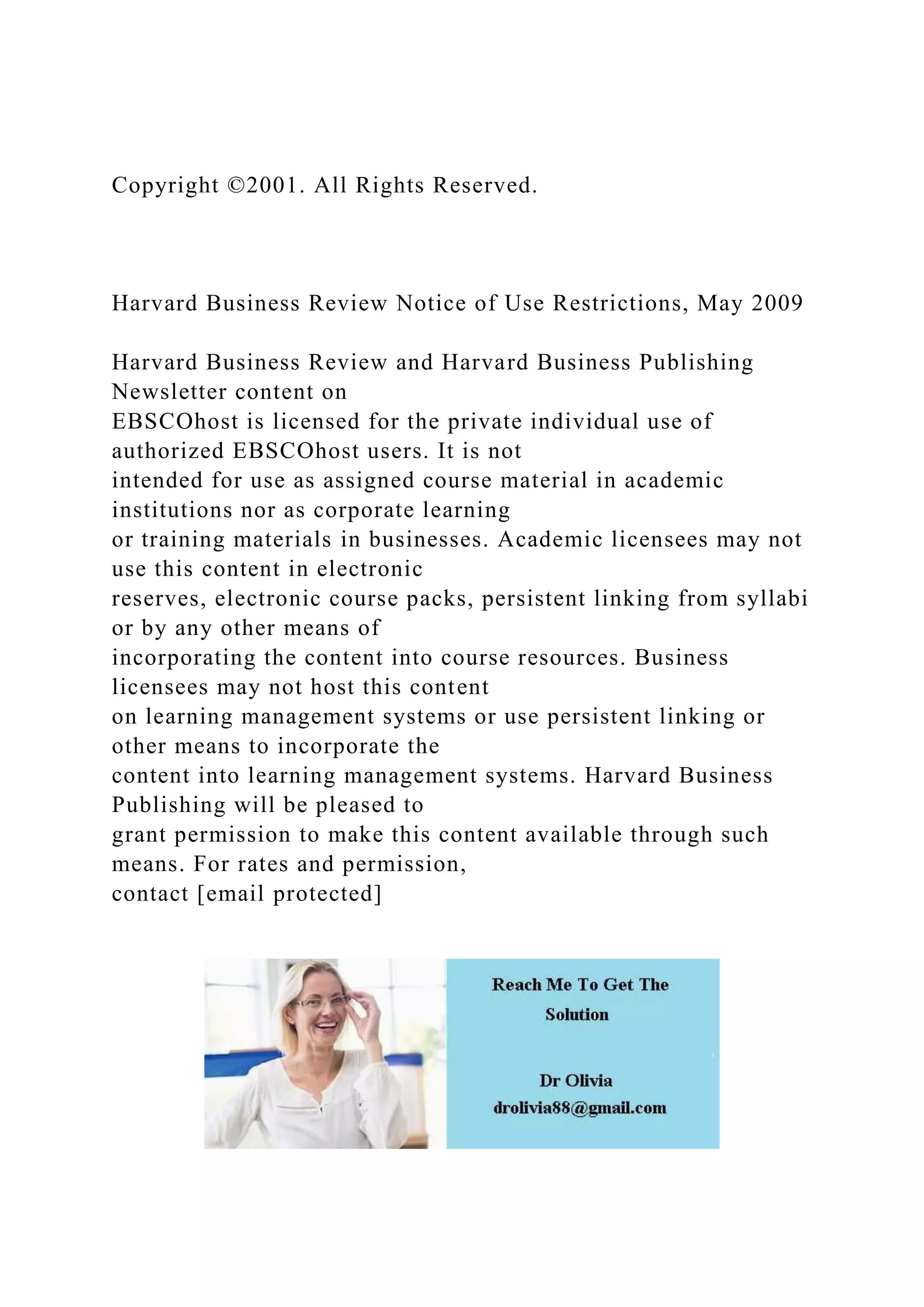 Copyright ©2001. All Rights Reserved.
Harvard Business Review Notice of Use Restrictions, May 2009
Harvard Business Review and Harvard Business Publishing
Newsletter content on
EBSCOhost is licensed for the private individual use of
authorized EBSCOhost users. It is not
intended for use as assigned course material in academic
institutions nor as corporate learning
or training materials in businesses. Academic licensees may not
use this content in electronic
reserves, electronic course packs, persistent linking from syllabi
or by any other means of
incorporating the content into course resources. Business
licensees may not host this content
on learning management systems or use persistent linking or
other means to incorporate the
content into learning management systems. Harvard Business
Publishing will be pleased to
grant permission to make this content available through such
means. For rates and permission,
contact [email protected]
 