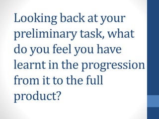 Looking back at your
preliminary task, what
do you feel you have
learnt in the progression
from it to the full
product?

 