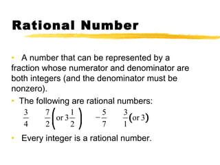Rational Number 
• A number that can be represented by a 
fraction whose numerator and denominator are 
both integers (and the denominator must be 
nonzero). 
• The following are rational numbers: 
⎛ ⎞ 
⎜⎝ ⎟⎠ 
3 7 or 3 1 − 5 3 
(or 3) 
4 2 2 
7 1 
• Every integer is a rational number. 
 