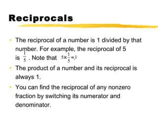 Reciprocals 
• The reciprocal of a number is 1 divided by that 
number. For example, the reciprocal of 5 
1 
is 5 
. Note that 5 ´ 1 = 
. 
1 
5 
• The product of a number and its reciprocal is 
always 1. 
• You can find the reciprocal of any nonzero 
fraction by switching its numerator and 
denominator. 
 