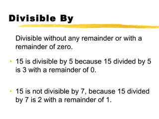 Divisible By 
Divisible without any remainder or with a 
remainder of zero. 
• 15 is divisible by 5 because 15 divided by 5 
is 3 with a remainder of 0. 
• 15 is not divisible by 7, because 15 divided 
by 7 is 2 with a remainder of 1. 
 