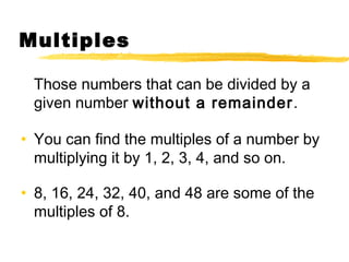Multiples 
Those numbers that can be divided by a 
given number without a remainder. 
• You can find the multiples of a number by 
multiplying it by 1, 2, 3, 4, and so on. 
• 8, 16, 24, 32, 40, and 48 are some of the 
multiples of 8. 
 