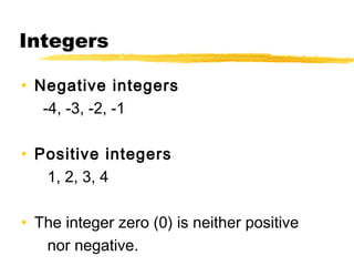 Integers 
• Negative integers 
-4, -3, -2, -1 
• Positive integers 
1, 2, 3, 4 
• The integer zero (0) is neither positive 
nor negative. 
 