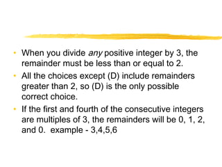 • When you divide any positive integer by 3, the 
remainder must be less than or equal to 2. 
• All the choices except (D) include remainders 
greater than 2, so (D) is the only possible 
correct choice. 
• If the first and fourth of the consecutive integers 
are multiples of 3, the remainders will be 0, 1, 2, 
and 0. example - 3,4,5,6 
 