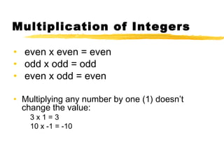 Multiplication of Integers 
• even x even = even 
• odd x odd = odd 
• even x odd = even 
• Multiplying any number by one (1) doesn’t 
change the value: 
3 x 1 = 3 
10 x -1 = -10 
 