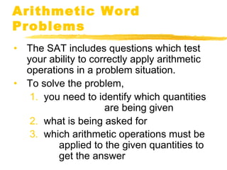 Arithmetic Word 
Problems 
• The SAT includes questions which test 
your ability to correctly apply arithmetic 
operations in a problem situation. 
• To solve the problem, 
1. you need to identify which quantities 
are being given 
2. what is being asked for 
3. which arithmetic operations must be 
applied to the given quantities to 
get the answer 
 