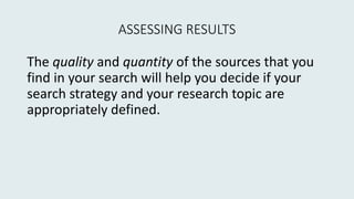 ASSESSING RESULTS
The quality and quantity of the sources that you
find in your search will help you decide if your
search strategy and your research topic are
appropriately defined.
 