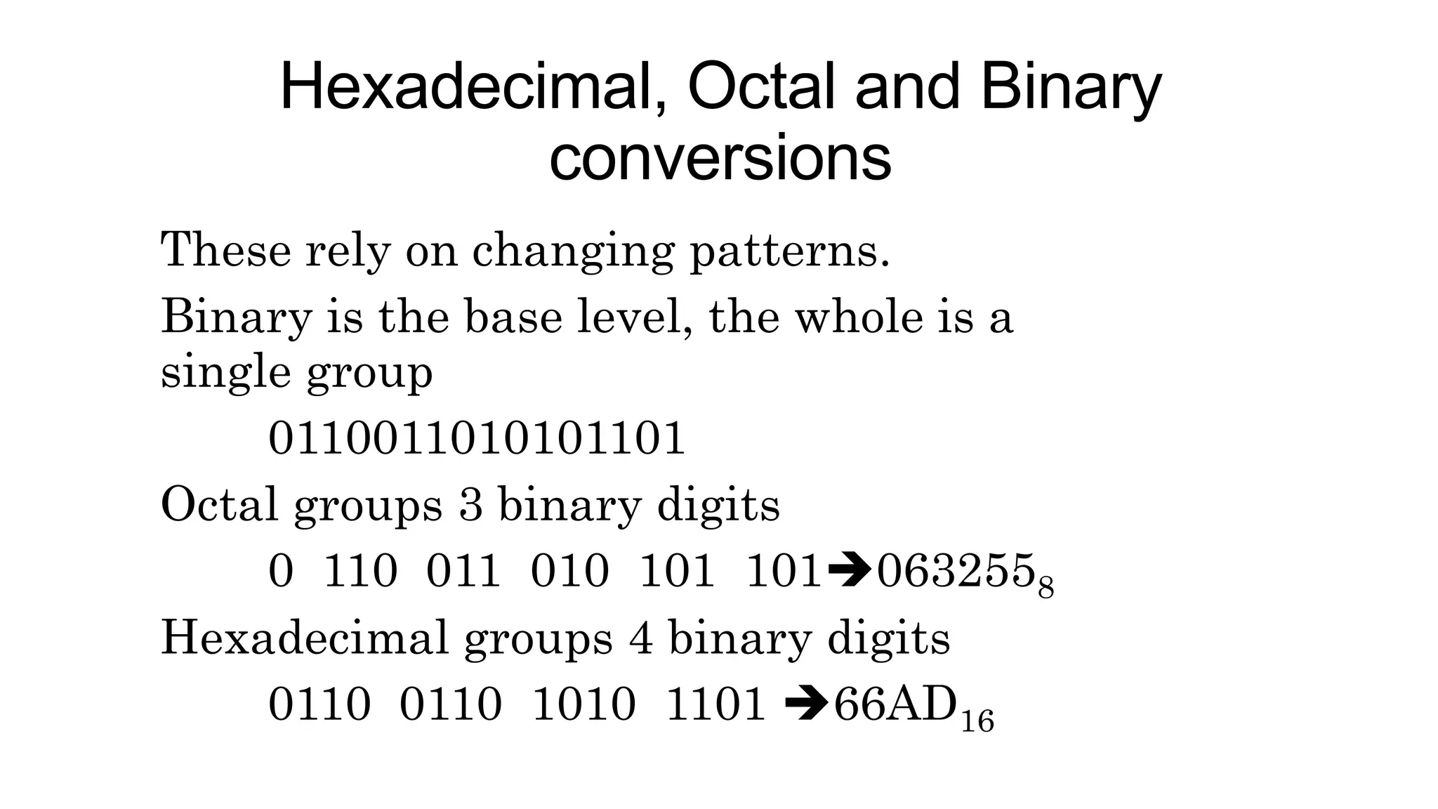 Hexadecimal, Octal and Binary
conversions
These rely on changing patterns.
Binary is the base level, the whole is a
single group
0110011010101101
Octal groups 3 binary digits
0 110 011 010 101 1010632558
Hexadecimal groups 4 binary digits
0110 0110 1010 1101 66AD16
 