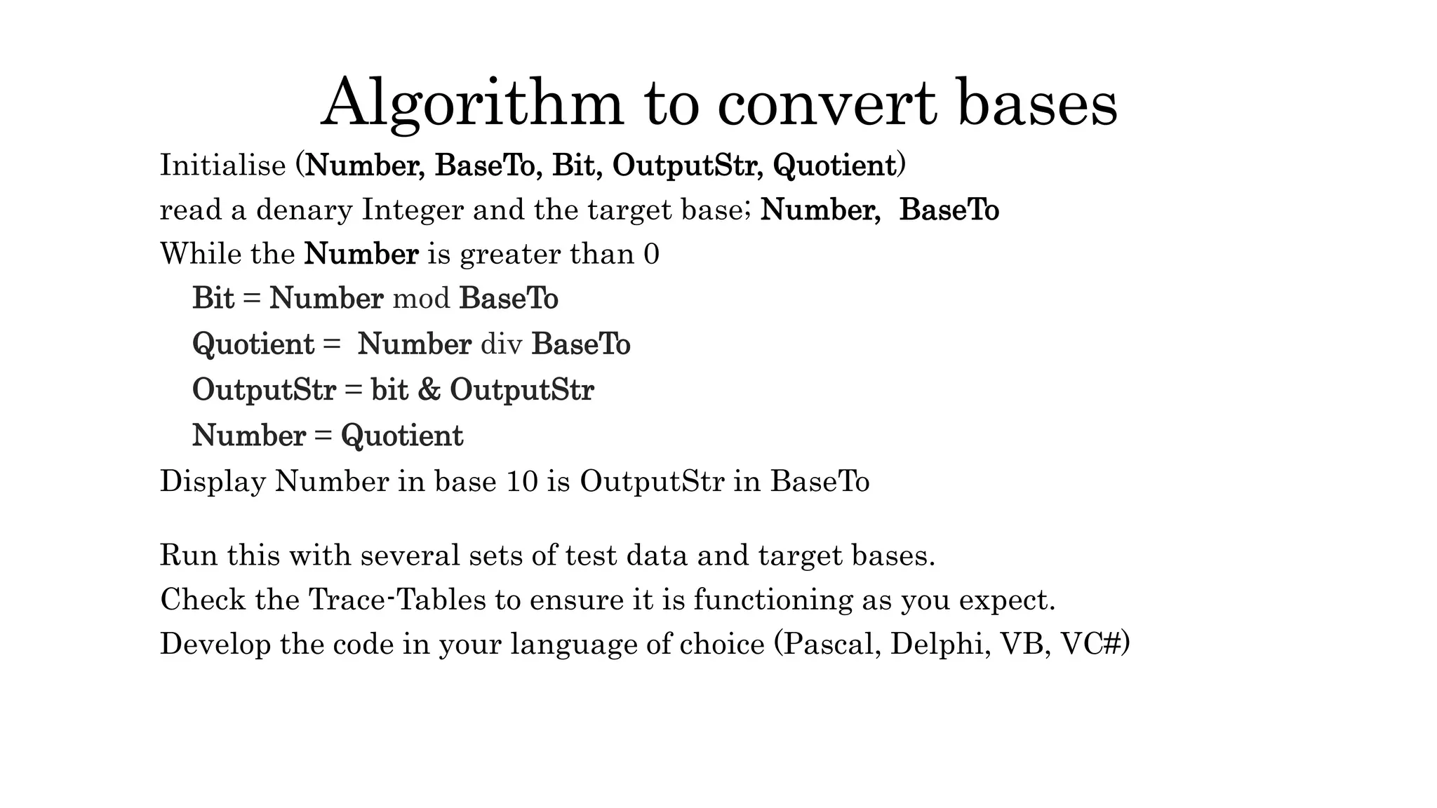Algorithm to convert bases
Initialise (Number, BaseTo, Bit, OutputStr, Quotient)
read a denary Integer and the target base; Number, BaseTo
While the Number is greater than 0
Bit = Number mod BaseTo
Quotient = Number div BaseTo
OutputStr = bit & OutputStr
Number = Quotient
Display Number in base 10 is OutputStr in BaseTo
Run this with several sets of test data and target bases.
Check the Trace-Tables to ensure it is functioning as you expect.
Develop the code in your language of choice (Pascal, Delphi, VB, VC#)
 