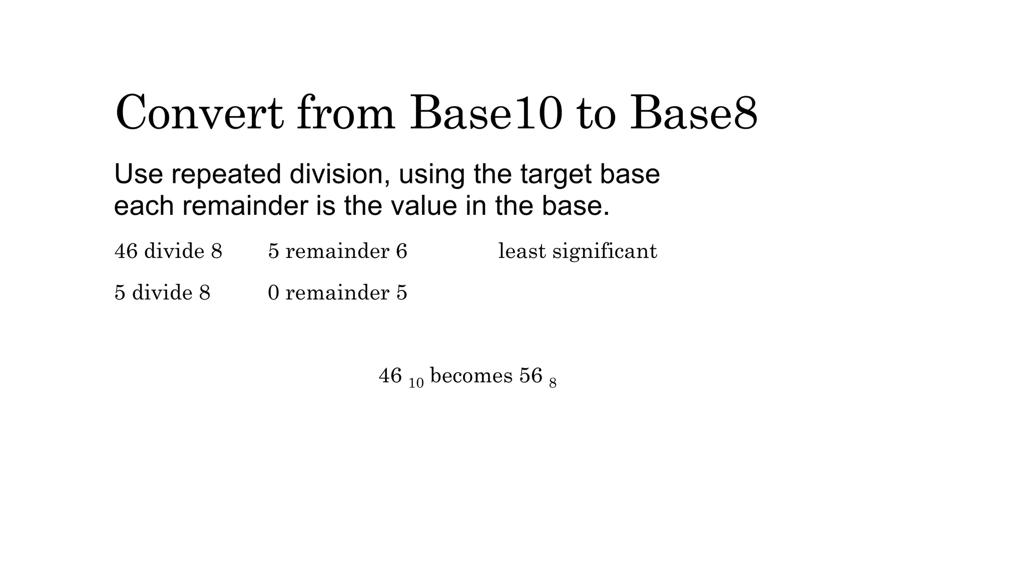 Convert from Base10 to Base8
Use repeated division, using the target base
each remainder is the value in the base.
46 divide 8 5 remainder 6 least significant
5 divide 8 0 remainder 5
46 10 becomes 56 8
 