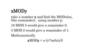 xMODy
take a number x and find the MODulus,
(the remainder), using number y.
10 MOD 5 would give a remainder 0.
5 MOD 2 would give a remainder of 1.
Mathematically
xMODy = x-(y*int(x/y))
 
