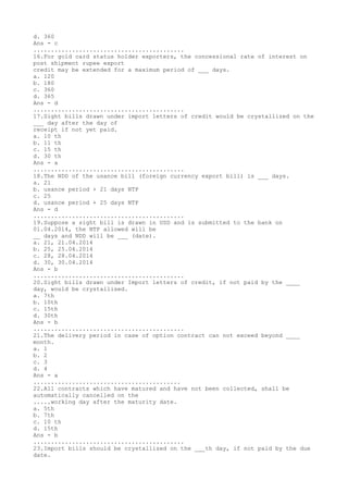 d. 360
Ans - c
...........................................
16.For gold card status holder exporters, the concessional rate of interest on
post shipment rupee export
credit may be extended for a maximum period of ___ days.
a. 120
b. 180
c. 360
d. 365
Ans - d
...........................................
17.Sight bills drawn under import letters of credit would be crystallized on the
___ day after the day of
receipt if not yet paid.
a. 10 th
b. 11 th
c. 15 th
d. 30 th
Ans - a
...........................................
18.The NDD of the usance bill (foreign currency export bill) is ___ days.
a. 21
b. usance period + 21 days NTP
c. 25
d. usance period + 25 days NTP
Ans - d
...........................................
19.Suppose a sight bill is drawn in USD and is submitted to the bank on
01.04.2014, the NTP allowed will be
__ days and NDD will be ___ (date).
a. 21, 21.04.2014
b. 25, 25.04.2014
c. 28, 28.04.2014
d. 30, 30.04.2014
Ans - b
...........................................
20.Sight bills drawn under Import letters of credit, if not paid by the ____
day, would be crystallised.
a. 7th
b. 10th
c. 15th
d. 30th
Ans - b
...........................................
21.The delivery period in case of option contract can not exceed beyond ____
month.
a. 1
b. 2
c. 3
d. 4
Ans - a
..........................................
22.All contracts which have matured and have not been collected, shall be
automatically cancelled on the
.....working day after the maturity date.
a. 5th
b. 7th
c. 10 th
d. 15th
Ans - b
...........................................
23.Import bills should be crystallized on the ___th day, if not paid by the due
date.
 