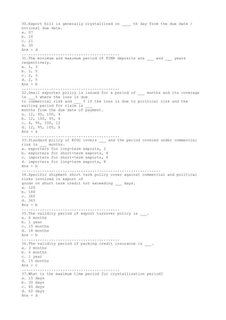 30.Export bill is generally crystallized on ____ th day from the due date /
notional due date.
a. 07
b. 10
c. 21
d. 30
Ans - d
...........................................
31.The minimum and maximum period of FCNR deposits are ___ and ___ years
respectively.
a. 1, 3
b. 1, 5
c. 2, 3
d. 2, 5
Ans - b
...........................................
32.Small exporter policy is issued for a period of ___ months and its coverage
is ___% where the loss is due
to commercial risk and ___ % if the loss is due to political risk and the
waiting period for claim is ___
months from the due date of payment.
a. 12, 95, 100, 4
b. 12, 100, 95, 4
c. 4, 95, 100, 12
d. 12, 95, 100, 6
Ans - a
...........................................
33.Standard policy of ECGC covers ___ and the period covered under commercial
risk is ___ months.
a. exporters for long-term exports, 2
b. exporters for short-term exports, 4
c. importers for short-term exports, 6
d. importers for long-term exports, 8
Ans - b
.............................................................
34.Specific shipment short term policy cover against commercial and political
risks involved in export of
goods on short term credit not exceeding ___ days.
a. 120
b. 180
c. 360
d. 365
Ans - b
...........................................
35.The validity period of export turnover policy is ___.
a. 6 months
b. 1 year
c. 15 months
d. 18 months
Ans - b
...........................................
36.The validity period of packing credit insurance is ___.
a. 3 months
b. 6 months
c. 1 year
d. 15 months
Ans - c
...........................................
37.What is the maximum time period for crystallisation period?
a. 15 days
b. 30 days
c. 45 days
d. 60 days
Ans - d
 