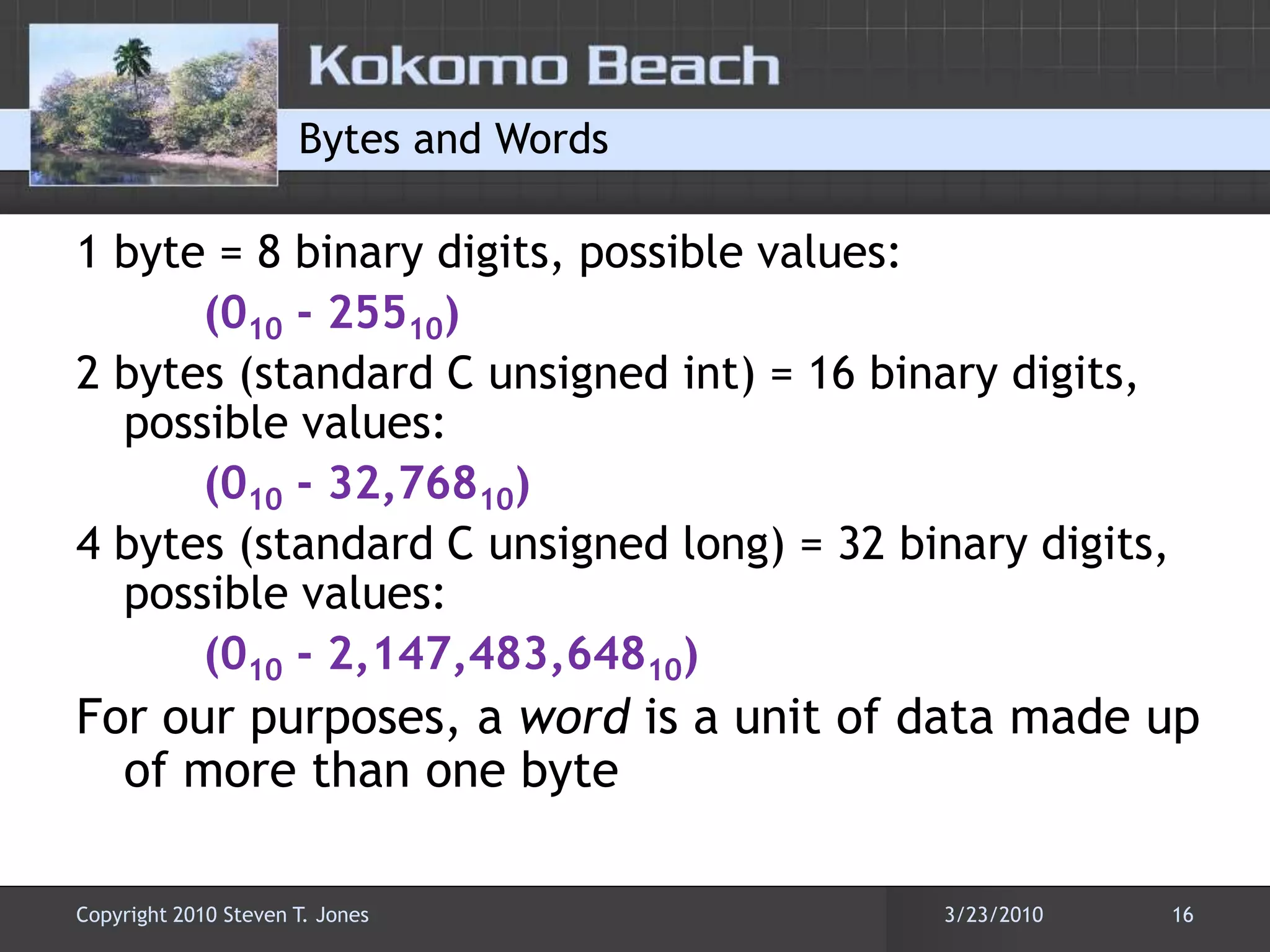 Bytes and Words1 byte = 8 binary digits, possible values: (010 - 25510)2 bytes (standard C unsigned int) = 16 binary digits, possible values:(010 - 32,76810)4 bytes (standard C unsigned long) = 32 binary digits, possible values:(010 - 2,147,483,64810)For our purposes, a word is a unit of data made up of more than one byte3/22/201016Copyright 2010 Steven T. Jones