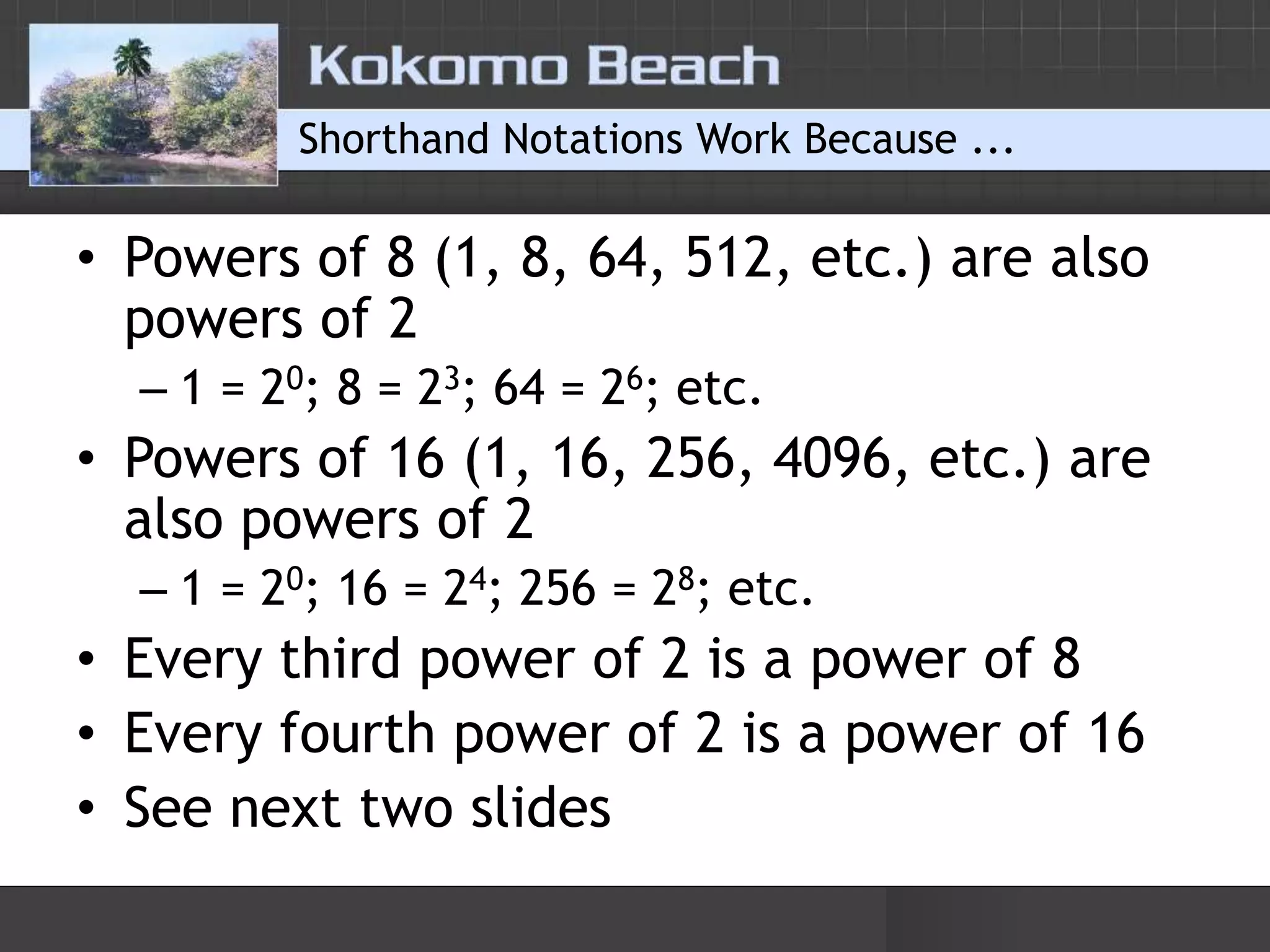 Shorthand Notations Work Because ...Powers of 8 (1, 8, 64, 512, etc.) are also powers of 21 = 20; 8 = 23; 64 = 26; etc.Powers of 16 (1, 16, 256, 4096, etc.) are also powers of 21 = 20; 16 = 24; 256 = 28; etc.Every third power of 2 is a power of 8Every fourth power of 2 is a power of 16See next two slides