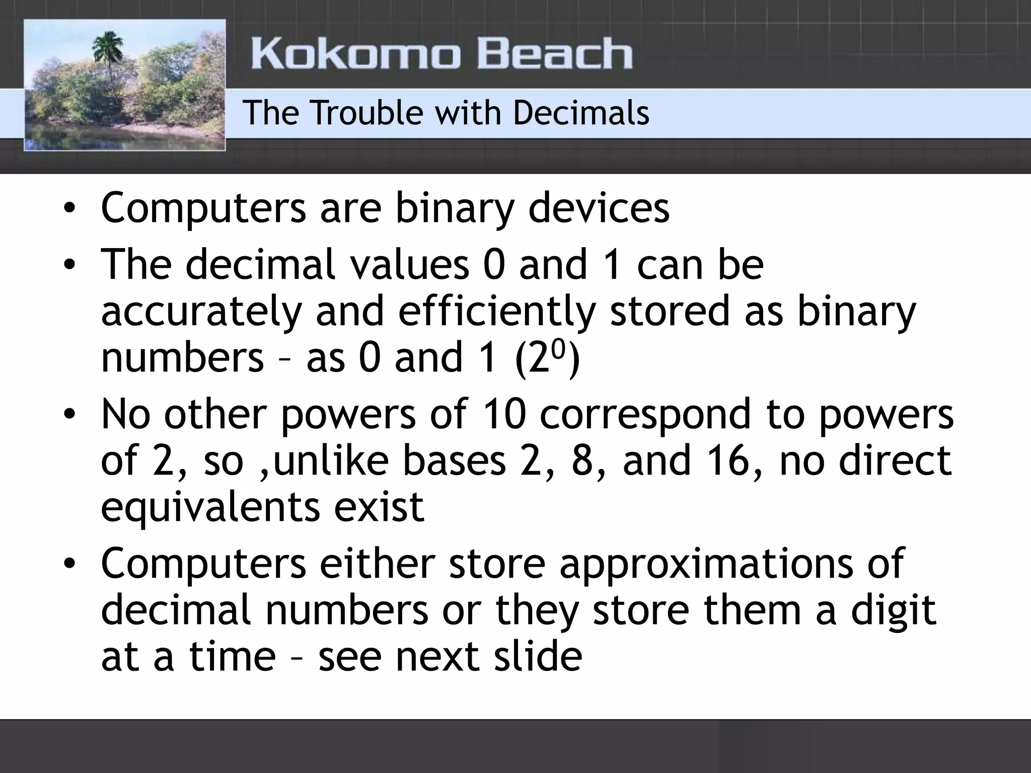 The Trouble with DecimalsComputers are binary devicesThe decimal values 0 and 1 can be accurately and efficiently stored as binary numbers – as 0 and 1 (20)No other powers of 10 correspond to powers of 2, so ,unlike bases 2, 8, and 16, no direct equivalents existComputers either store approximations of decimal numbers or they store them a digit at a time – see next slide