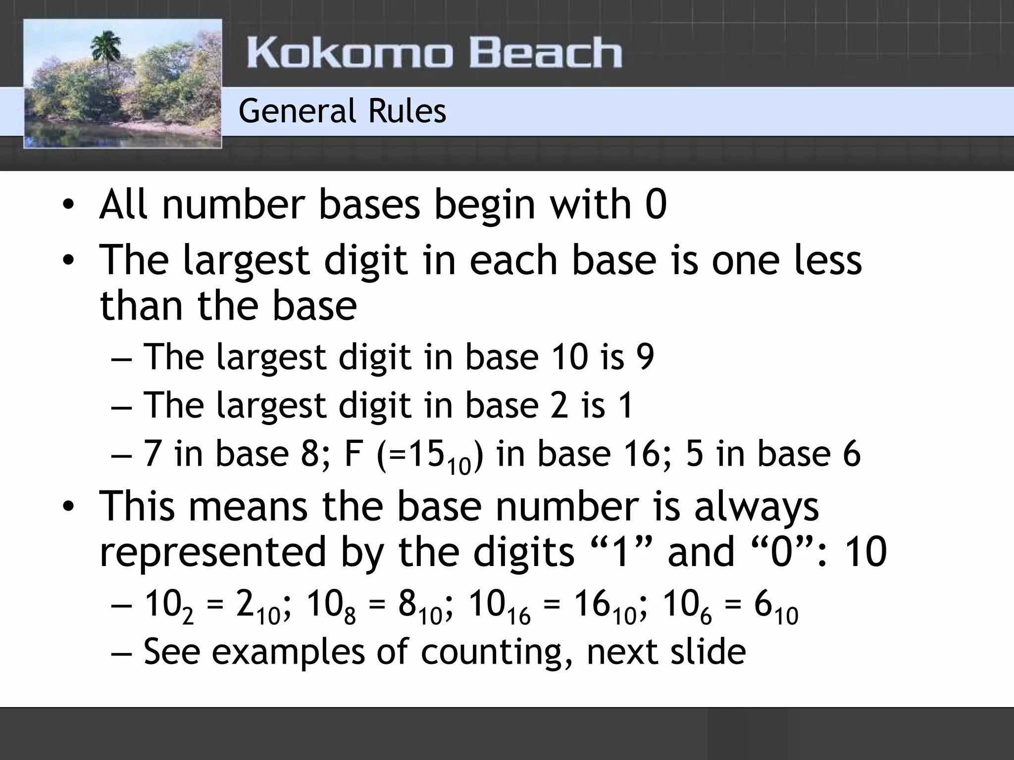 General RulesAll number bases begin with 0The largest digit in each base is one less than the baseThe largest digit in base 10 is 9The largest digit in base 2 is 17 in base 8; F (=1510) in base 16; 5 in base 6This means the base number is always represented by the digits “1” and “0”: 10102 = 210; 108 = 810; 1016 = 1610; 106 = 610See examples of counting, next slide
