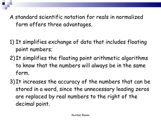 A standard scientific notation for reals in normalized form offers three advantages. 1) It simplifies exchange of data that includes floating point numbers; 2) It simplifies the floating point arithmetic algorithms to know that the numbers will always be in the same form. 3) It increases the accuracy of the numbers that can be stored in a word, since  the unnecessary leading zeros are replaced by real numbers to the right of the decimal point. Number Bases 