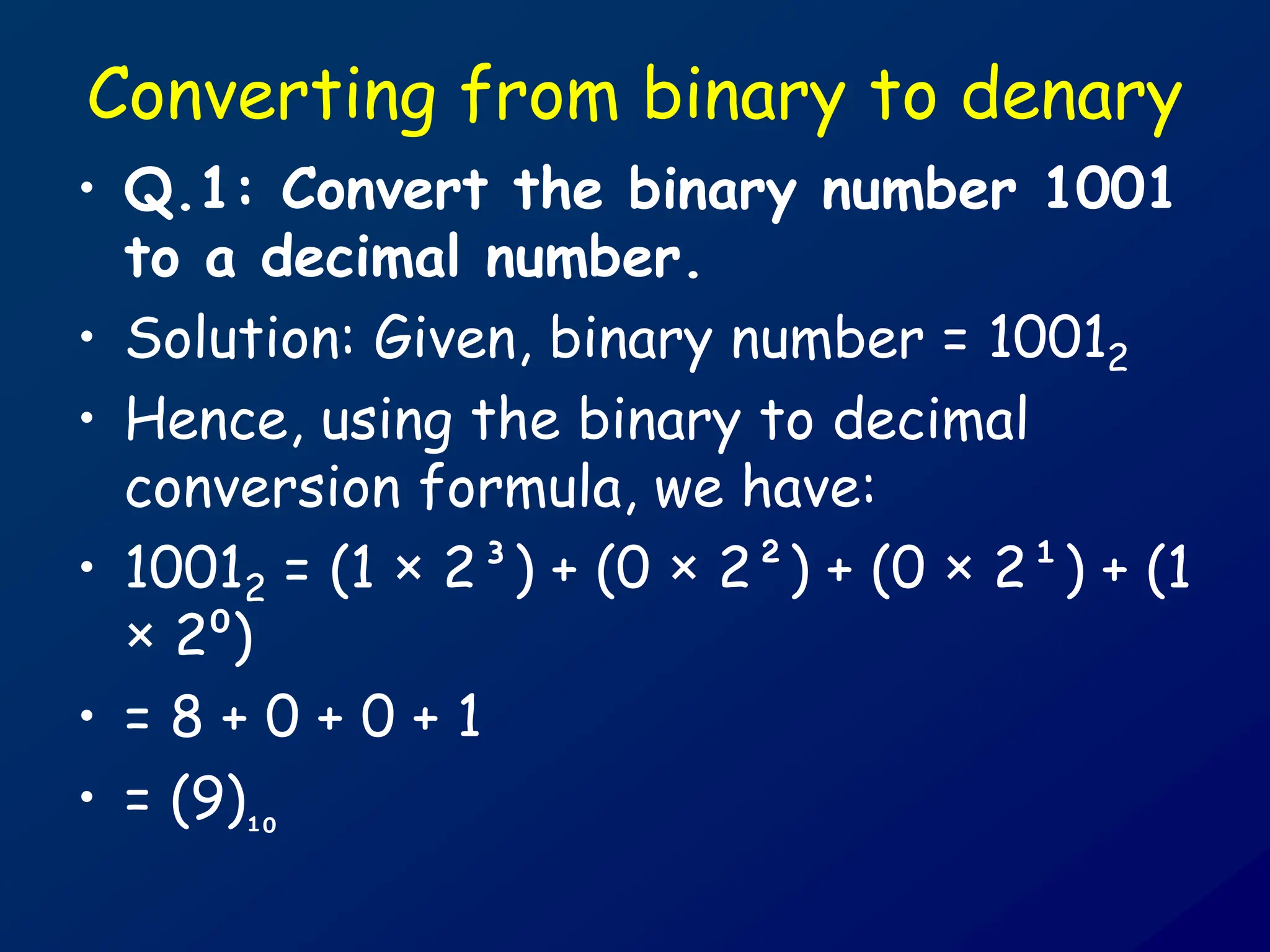 Converting from binary to denary
• Q.1: Convert the binary number 1001
to a decimal number.
• Solution: Given, binary number = 10012
• Hence, using the binary to decimal
conversion formula, we have:
• 10012 = (1 × 2³) + (0 × 2²) + (0 × 2¹) + (1
× 2⁰)
• = 8 + 0 + 0 + 1
• = (9)₁₀
 