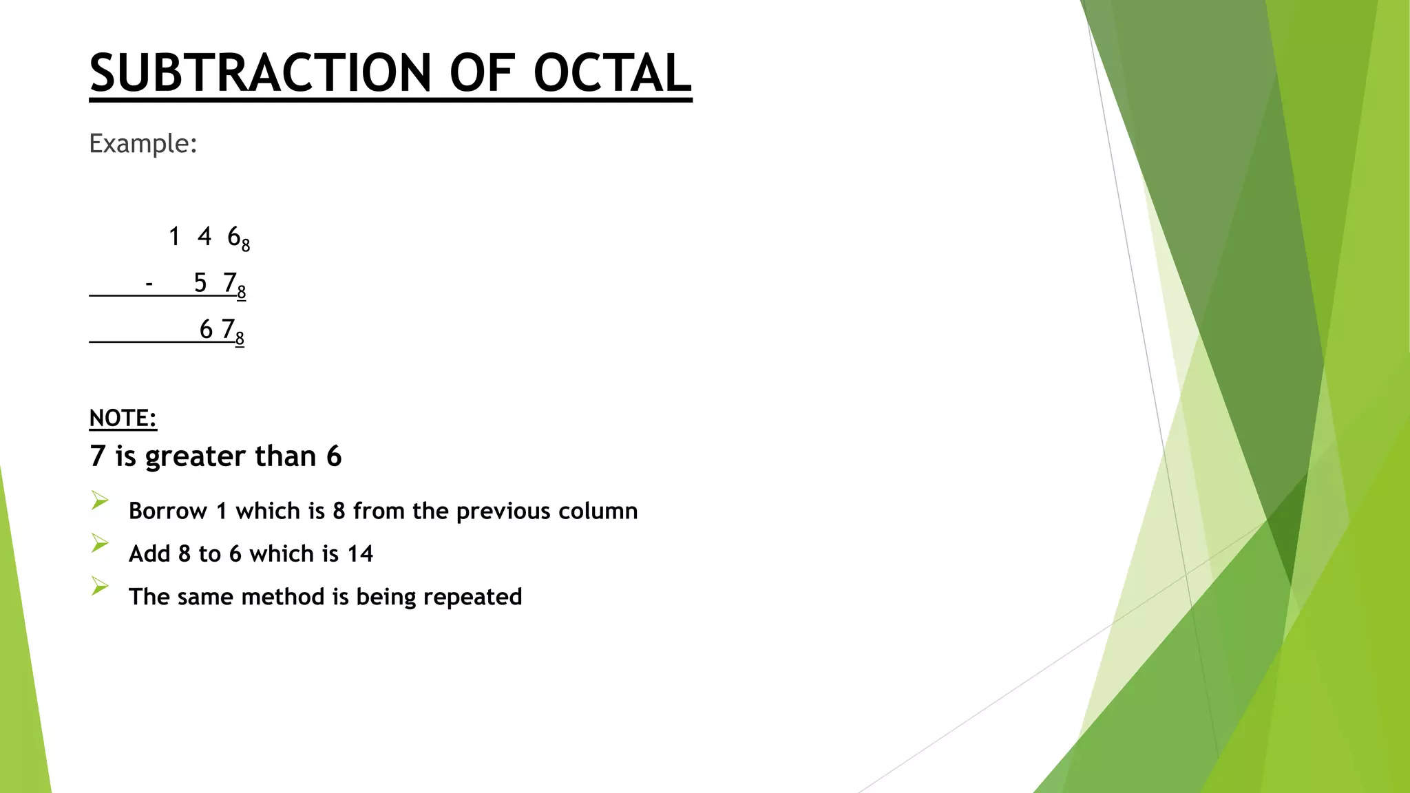 SUBTRACTION OF OCTAL
Example:
1 4 68
- 5 78
6 78
NOTE:
7 is greater than 6
 Borrow 1 which is 8 from the previous column
 Add 8 to 6 which is 14
 The same method is being repeated
 