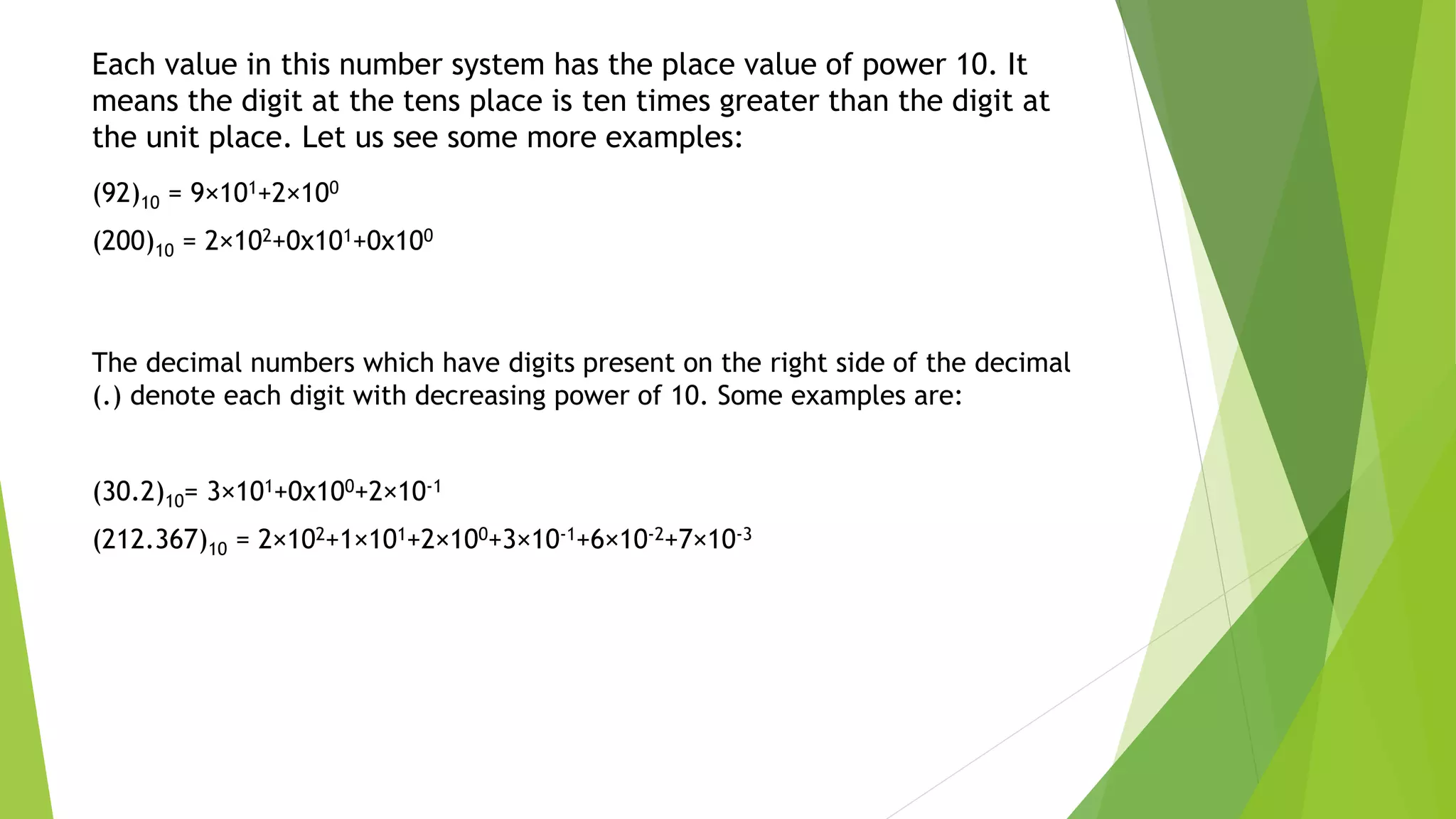 Each value in this number system has the place value of power 10. It
means the digit at the tens place is ten times greater than the digit at
the unit place. Let us see some more examples:
(92)10 = 9×101+2×100
(200)10 = 2×102+0x101+0x100
The decimal numbers which have digits present on the right side of the decimal
(.) denote each digit with decreasing power of 10. Some examples are:
(30.2)10= 3×101+0x100+2×10-1
(212.367)10 = 2×102+1×101+2×100+3×10-1+6×10-2+7×10-3
 