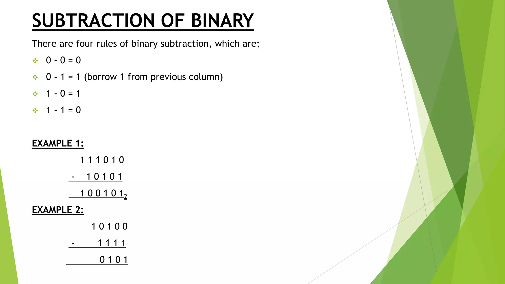 SUBTRACTION OF BINARY
There are four rules of binary subtraction, which are;
 0 - 0 = 0
 0 - 1 = 1 (borrow 1 from previous column)
 1 - 0 = 1
 1 - 1 = 0
EXAMPLE 1:
1 1 1 0 1 0
- 1 0 1 0 1
1 0 0 1 0 12
EXAMPLE 2:
1 0 1 0 0
- 1 1 1 1
0 1 0 1
 