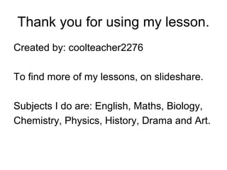 Thank you for using my lesson.
Created by: coolteacher2276
To find more of my lessons, on slideshare.
Subjects I do are: English, Maths, Biology,
Chemistry, Physics, History, Drama and Art.
 