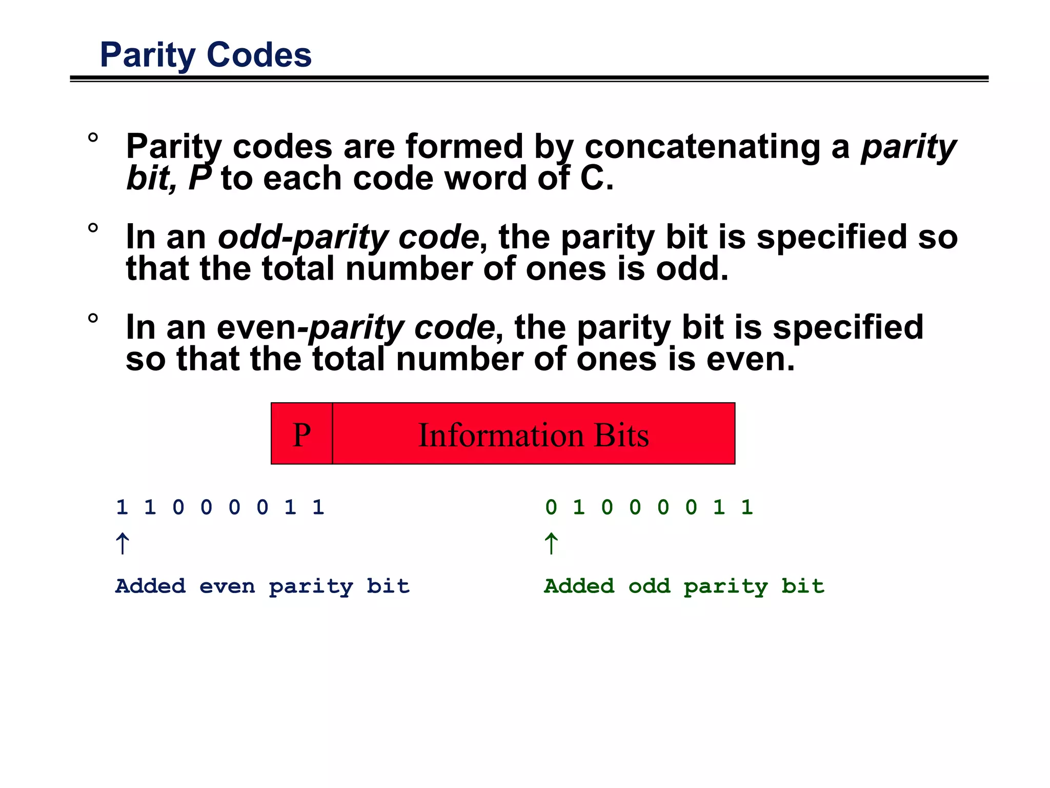 Parity Codes
° Parity codes are formed by concatenating a parity
bit, P to each code word of C.
° In an odd-parity code, the parity bit is specified so
that the total number of ones is odd.
° In an even-parity code, the parity bit is specified
so that the total number of ones is even.
Information BitsP
1 1 0 0 0 0 1 1

Added even parity bit
0 1 0 0 0 0 1 1

Added odd parity bit
 