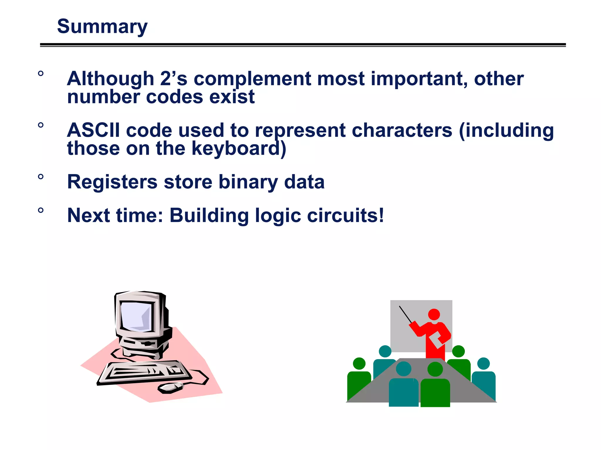 Summary
° Although 2’s complement most important, other
number codes exist
° ASCII code used to represent characters (including
those on the keyboard)
° Registers store binary data
° Next time: Building logic circuits!
 