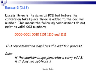 Excess-3 (XS3)   Excess three is the same as BCD but before the conversion takes place three is added to the decimal number. This means the following combinations do not exist as valid XS3 numbers. 0000 0001 0010 1101 1110 and 1111 This representation simplifies the addition process. Rule:  if the addition stage generates a carry add 3,  if it does not subtract 3 Number Codes 