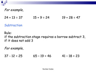 For example, 24 + 13 = 37 15 + 9 = 24 19 + 28 = 47 Subtraction Rule:  if the subtraction stage requires a borrow subtract 3,  if it does not add 3 For example, 37 - 12 = 25 65 – 19 = 46 41 – 18 = 23 Number Codes 