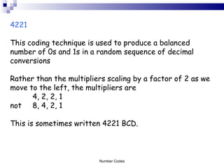 4221  This coding technique is used to produce a balanced number of 0s and 1s in a random sequence of decimal conversions Rather than the multipliers scaling by a factor of 2 as we move to the left, the multipliers are  4, 2, 2, 1  not  8, 4, 2, 1  This is sometimes written 4221 BCD.  Number Codes 