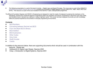 The following presentation is a part of the level 4 module  -- Digital Logic and Signal Principles. This resources is a part of the 2009/2010  Engineering (foundation degree, BEng and HN)  courses from University of Wales Newport (course codes H101, H691, H620, HH37 and 001H).  This resource is a part of the core modules for the full time 1 st  year undergraduate programme.  The BEng & Foundation Degrees and HNC/D in Engineering are designed to meet the needs of employers by placing the emphasis on the theoretical, practical and vocational aspects of engineering within the workplace and beyond. Engineering is becoming more high profile, and therefore more in demand as a skill set, in today’s high-tech world. This course has been designed to provide you with knowledge, skills and practical experience encountered in everyday engineering environments.  Contents BCD Numbers Converting between Decimal and BCD From One-Byte BCD to Binary: BCD Addition BCD Subtraction Other Codes Gray Code Shaft Encoder Credits In addition to the resource below, there are supporting documents which should be used in combination with this resource.  Please see: Holdsworth B, Digital Logic Design, Newnes 2002 Crisp J, Introduction to Digital Systems, Newnes 2001 Number Codes 