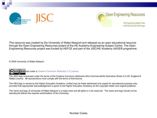 This resource was created by the University of Wales Newport and released as an open educational resource through the Open Engineering Resources project of the HE Academy Engineering Subject Centre. The Open Engineering Resources project was funded by HEFCE and part of the JISC/HE Academy UKOER programme. © 2009 University of Wales Newport This work is licensed under a  Creative Commons Attribution 2.0 License . The JISC logo is licensed under the terms of the Creative Commons Attribution-Non-Commercial-No Derivative Works 2.0 UK: England & Wales Licence.  All reproductions must comply with the terms of that licence. The HEA logo is owned by the Higher Education Academy Limited may be freely distributed and copied for educational purposes only, provided that appropriate acknowledgement is given to the Higher Education Academy as the copyright holder and original publisher. The name and logo of University of Wales Newport is a trade mark and all rights in it are reserved.  The name and logo should not be reproduced without the express authorisation of the University. Number Codes 