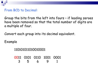 From BCD to Decimal: Group the bits from the left into fours – if leading zeroes have been removed so that the total number of digits are a multiple of four. Convert each group into its decimal equivalent. Example 110101011010010001 00 11 0101 0110 1001 0001   3   5   6   9   1 
