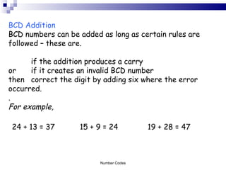 BCD Addition BCD numbers can be added as long as certain rules are followed – these are.  if the addition produces a carry  or  if it creates an invalid BCD number then correct the digit by adding six where the error  occurred. . For example, 24 + 13 = 37 15 + 9 = 24 19 + 28 = 47  Number Codes 