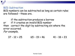 BCD Subtraction BCD numbers can be subtracted as long as certain rules are followed – these are.  if the subtraction produces a borrow  or  if it creates an invalid BCD number then correct the digit by subtracting six where the  error occurred. For example, 37 - 12 = 25 65 – 19 = 46 41 – 18 = 23  Number Codes 