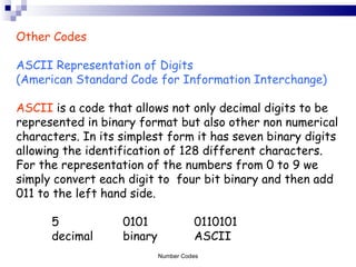 Other Codes ASCII Representation of Digits  (American Standard Code for Information Interchange) ASCII  is a code that allows not only decimal digits to be represented in binary format but also other non numerical characters. In its simplest form it has seven binary digits allowing the identification of 128 different characters. For the representation of the numbers from 0 to 9 we simply convert each digit to  four bit binary and then add 011 to the left hand side. 5 0101 0110101 decimal binary ASCII Number Codes 