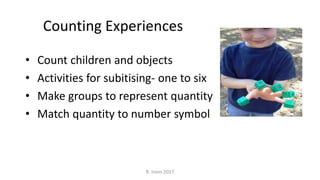 Counting Experiences
• Count children and objects
• Activities for subitising- one to six
• Make groups to represent quantity
• Match quantity to number symbol
R. Irons 2017
 