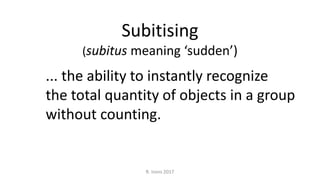 Subitising
(subitus meaning ‘sudden’)
... the ability to instantly recognize
the total quantity of objects in a group
without counting.
R. Irons 2017
 