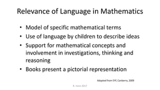 Relevance of Language in Mathematics
• Model of specific mathematical terms
• Use of language by children to describe ideas
• Support for mathematical concepts and
involvement in investigations, thinking and
reasoning
• Books present a pictorial representation
R. Irons 2017
Adapted from EYF, Canberra, 2009
 