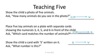 Show the child a photo of five animals.
Ask, “How many animals do you see in the photo?”
Place five toy animals on a plate with separate cards
showing the numerals 3, 4, 5, and 6 in front of the child.
Ask, “Which card matches the number of animals?”
Show the child a card with ‘5’ written on it.
Ask, “What number is this?”
Teaching Five
R. Irons 2017
 