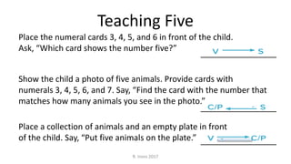 Teaching Five
Place the numeral cards 3, 4, 5, and 6 in front of the child.
Ask, “Which card shows the number five?”
Show the child a photo of five animals. Provide cards with
numerals 3, 4, 5, 6, and 7. Say, “Find the card with the number that
matches how many animals you see in the photo.”
Place a collection of animals and an empty plate in front
of the child. Say, “Put five animals on the plate.”
R. Irons 2017
 