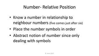 Number- Relative Position
• Know a number in relationship to
neighbour numbers (five comes just after six)
• Place the number symbols in order
• Abstract notion of number since only
dealing with symbols
R. Irons 2017
 