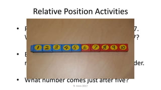 • Put your finger on 5, put a finger and 7.
What number comes between 5 and 7?
• Break apart all the cubes and put the
numbers in order. Tell us about the order.
• What number comes just after five?
Relative Position Activities
R. Irons 2017
 