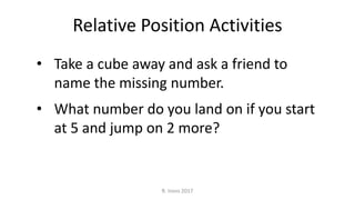 • Take a cube away and ask a friend to
name the missing number.
• What number do you land on if you start
at 5 and jump on 2 more?
Relative Position Activities
R. Irons 2017
 